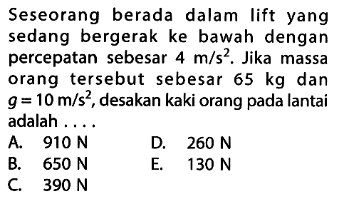 Seseorang berada dalam lift yang sedang bergerak ke bawah dengan percepatan sebesar 4 m/s^2. Jika massa orang tersebut sebesar 65 kg dan g = 10 m/s^2, desakan kaki orang pada lantai adalah ....