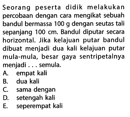 Seorang peserta didik melakukan percobaan dengan cara mengikat sebuah bandul bermassa 100 g dengan seutas tali sepanjang 100 cm. Bandul diputar secara horizontal. Jika kelajuan putar bandul dibuat menjadi dua kali kelajuan putar mula-mula, besar gaya sentripetalnya menjadi ... semula.