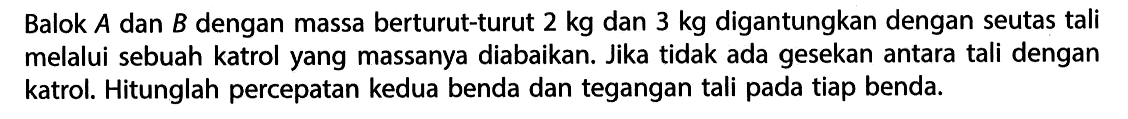 Balok A dan B dengan massa berturut-turut 2 kg dan 3 kg digantungkan dengan seutas tali melalui sebuah katrol yang massanya diabaikan. Jika tidak ada gesekan antara tali dengan katrol. Hitunglah percepatan kedua benda dan tegangan tali pada tiap benda.