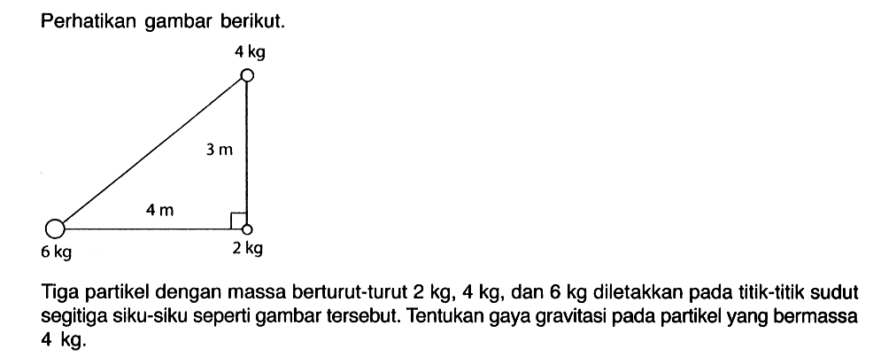 Perhatikan gambar berikut. 4 kg 3 m 4m 6 kg 2 kg 
Tiga partikel dengan massa berturut-turut 2 kg, 4 kg, dan 6 kg diletakkan pada titik-titik sudut segitiga siku-siku seperti gambar tersebut. Tentukan gaya gravitasi pada partikel yang bermassa 4 kg.