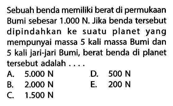 Sebuah benda memiliki berat di permukaan Bumi sebesar  1.000 N . Jika benda tersebut dipindahkan ke suatu planet yang mempunyai massa 5 kali massa Bumi dan 5 kali jari-jari Bumi, berat benda di planet tersebut adalah ....A.  5.000 N D.  500 N B.  2.000 N E.  200 N C.  1.500 N 