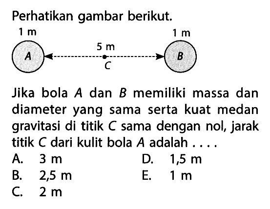 Perhatikan gambar berikut.Jika bola  A  dan  B  memiliki massa dan diameter yang sama serta kuat medan gravitasi di titik C sama dengan nol, jarak titik C dari kulit bola A  adalah ....