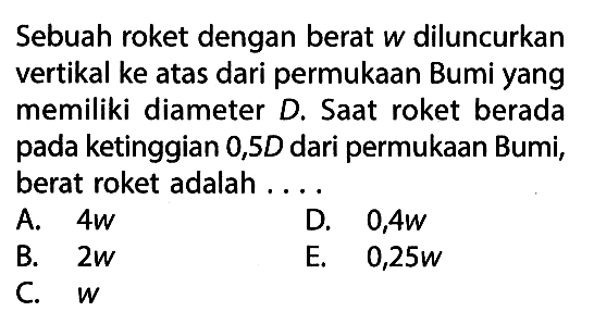 Sebuah roket dengan berat w diluncurkan vertikal ke atas dari permukaan Bumi yang memiliki diameter D. Saat roket berada pada ketinggian 0,5 D dari permukaan Bumi, berat roket adalah ....