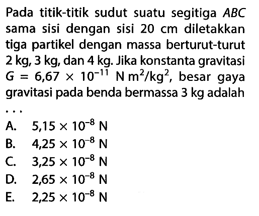 Pada titik-titik sudut suatu segitiga ABC sama sisi dengan sisi 20 cm  diletakkan tiga partikel dengan massa berturut-turut 2 kg, 3 kg, dan 4 kg. Jika konstanta gravitasi  G=6,67 x 10^(-11) Nm^2/kg^2, besar gaya gravitasi pada benda bermassa 3 kg adalah ...