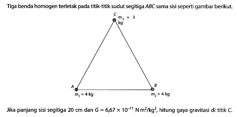 Tiga benda homogen terletak pada titik-titik sudut segitiga ABC sama sisi seperti gambar berikut. C m3 = 3 kg A B m1 = 4 kg m2 = 4 kg 
Jika panjang sisi segitiga 20 cm dan G = 6,67 x 10^(-11) Nm^2/kg^2, hitung gaya gravitasi di titik C.