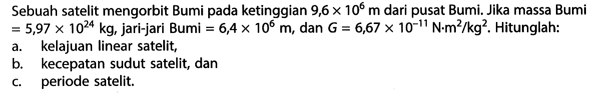 Sebuah satelit mengorbit Bumi pada ketinggian 9,6 x 10^6 m dari pusat Bumi. Jika massa Bumi = 5,97 X 10^(24) kg, jari-jari Bumi = 6,4 x 10^6 m, dan G = 6,67 x 10^(-11) N.m^2/kg^2 . Hitunglah: a. kelajuan Iinear satelit, b. kecepatan sudut satelit, dan c. periode satelit.