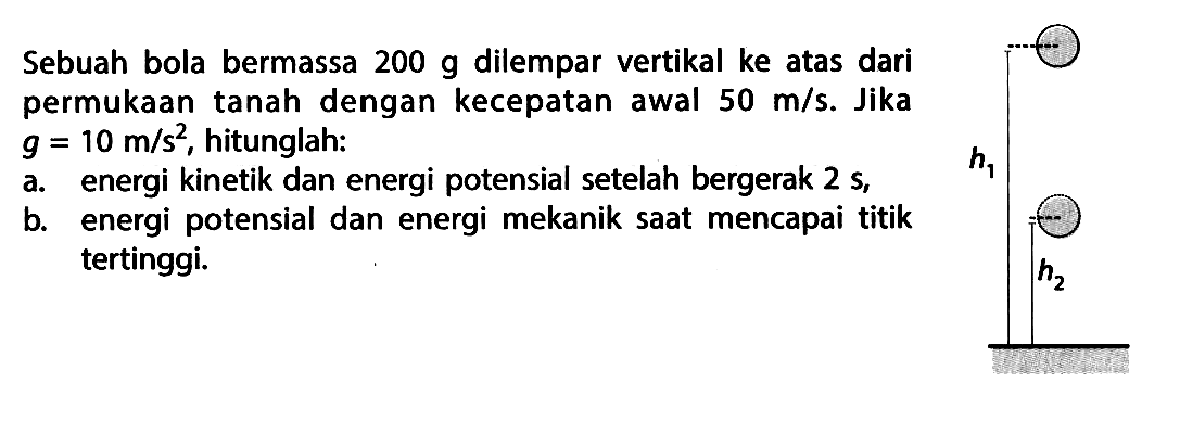 Sebuah bola bermassa 200 g dilempar vertikal ke atas dari permukaan tanah dengan kecepatan awal 50 m/s. Jika g=10 m/s^2, hitunglah: h1 h2a. energi kinetik dan energi potensial setelah bergerak 2 s,b. energi potensial dan energi mekanik saat mencapai titik tertinggi.