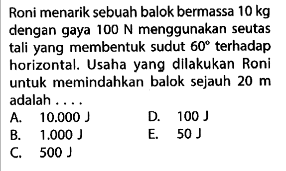 Roni menarik sebuah balok bermassa 10 kg dengan gaya 100 N menggunakan seutas tali yang membentuk sudut 60 terhadap horizontal. Usaha yang dilakukan Roni untuk memindahkan balok sejauh 20 m adalah ...