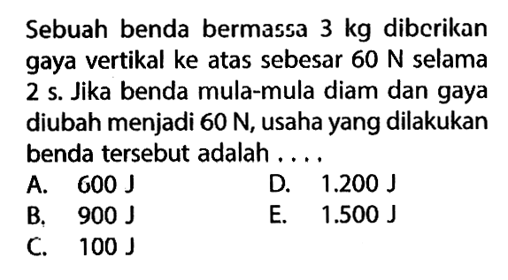 Sebuah benda bermassa 3 kg diberikan gaya vertikal ke atas sebesar 60 N selama 2 s. Jika benda mula-mula diam dan gaya diubah menjadi 60 N, usaha yang dilakukan benda tersebut adalah.... 