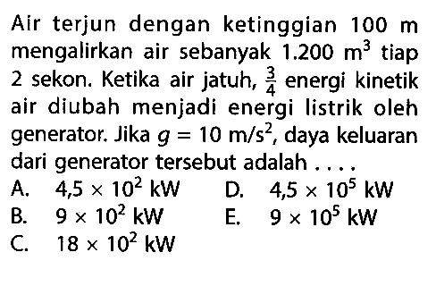 Air terjun dengan ketinggian  100 m  mengalirkan air sebanyak  1.200 m^3  tiap 2 sekon. Ketika air jatuh,  3/4  energi kinetik air diubah menjadi energi listrik oleh generator. Jika  g=10 m / s^2 , daya keluaran dari generator tersebut adalah ....   A.  4,5 x 10^2 kW    D.  4,5 x 10^5 kW B.  9 x 10^2 kW C.  18 x 10^2 kW 