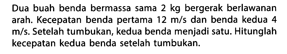 Dua buah benda bermassa sama  2 kg  bergerak berlawanan arah. Kecepatan benda pertama  12 m/s  dan benda kedua 4  m/s . Setelah tumbukan, kedua benda menjadi satu. Hitunglah kecepatan kedua benda setelah tumbukan.