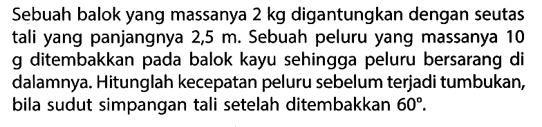 Sebuah balok yang massanya 2 kg digantungkan dengan seutas tali yang panjangnya 2,5 m. Sebuah peluru yang massanya 10 g ditembakkan pada balok kayu sehingga peluru bersarang di dalamnya. Hitunglah kecepatan peluru sebelum terjadi tumbukan, bila sudut simpangan tali setelah ditembakkan 60.