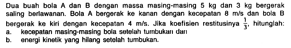 Dua buah bola A dan B dengan massa masing-masing 5 kg dan 3 kg bergerak saling berlawanan. Bola A bergerak ke kanan dengan kecepatan 8 m/s dan bola B bergerak ke kiri dengan kecepatan 4 m/s. Jika koefisien restitusinya 1/3, hitunglah: a. kecepatan masing-masing bola setelah tumbukan dan b. energi kinetik yang hilang setelah tumbukan.