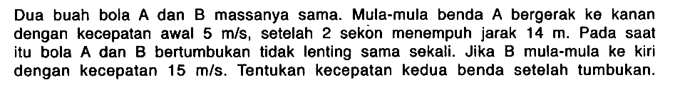 Dua buah bola A dan B massanya sama. Mula-mula benda A bergerak ke kanan dengan kecepatan awal 5 m/s, setelah 2 sekon menempuh jarak 14 m. Pada saat itu bola A dan B bertumbukan tidak lenting sama sekali. Jika B mula-mula ke kiri dengan kecepatan 15 m/s. Tentukan kecepatan kedua benda setelah tumbukan.