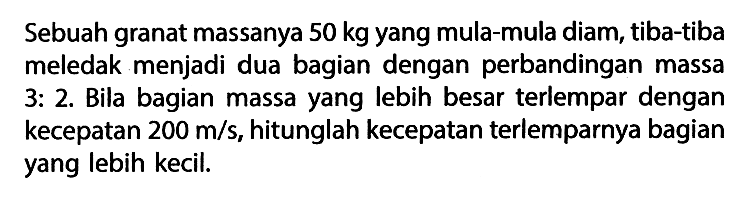 Sebuah granat massanya  50 kg  yang mula-mula diam, tiba-tiba meledak menjadi dua bagian dengan perbandingan massa 3: 2. Bila bagian massa yang lebih besar terlempar dengan kecepatan  200 m / s , hitunglah kecepatan terlemparnya bagian yang lebih kecil.