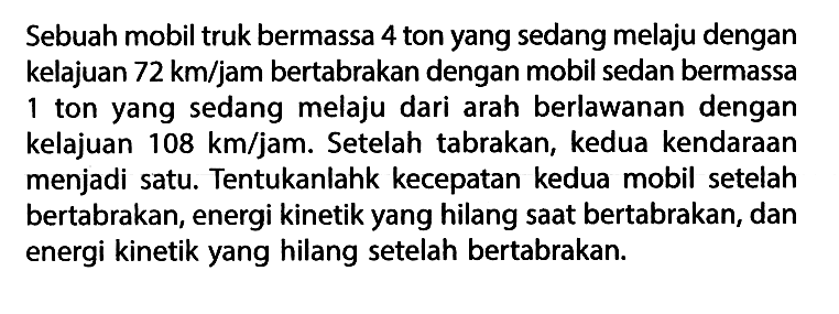 Sebuah mobil truk bermassa 4 ton yang sedang melaju dengan kelajuan 72 km/jam bertabrakan dengan mobil sedan bermassa 1 ton yang sedang melaju dari arah berlawanan dengan kelajuan 108 km/jam. Setelah tabrakan, kedua kendaraan menjadi satu. Tentukanlahk kecepatan kedua mobil setelah bertabrakan, energi kinetik yang hilang saat bertabrakan, dan energi kinetik yang hilang setelah bertabrakan.
