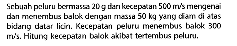 Sebuah peluru bermassa  20 g  dan kecepatan  500 m/s  mengenai dan menembus balok dengan massa  50 kg  yang diam di atas bidang datar licin. Kecepatan peluru menembus balok 300  m/s . Hitung kecepatan balok akibat tertembus peluru.