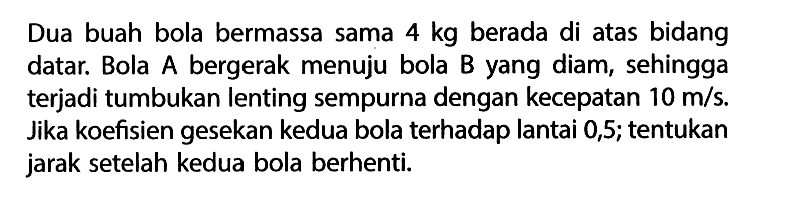 Dua buah bola bermassa sama 4 kg berada di atas bidang datar. Bola A bergerak menuju bola B yang diam, sehingga terjadi tumbukan lenting sempurna dengan kecepatan 10 m/s. Jika koefisien gesekan kedua bola terhadap lantai 0,5; tentukan jarak setelah kedua bola berhenti.