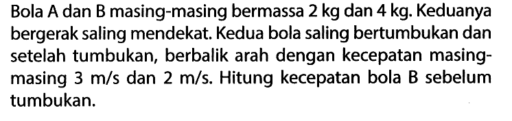 Bola A dan B masing-masing bermassa 2 kg dan 4 kg. Keduanya bergerak saling mendekat. Kedua bola saling bertumbukan dan setelah tumbukan, berbalik arah dengan kecepatan masingmasing 3 m/s dan 2 m/s. Hitung kecepatan bola B sebelum tumbukan.