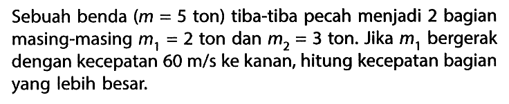 Sebuah benda (m=5 ton) tiba-tiba pecah menjadi 2 bagian masing-masing m1=2 ton dan m2=3 ton. Jika m1 bergerak dengan kecepatan  60 m/s ke kanan, hitung kecepatan bagian yang lebih besar.