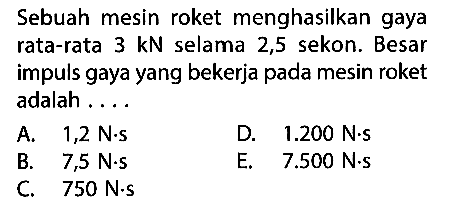 Sebuah mesin roket menghasilkan gaya rata-rata  3 kN  selama 2,5 sekon. Besar impuls gaya yang bekerja pada mesin roket adalah ....