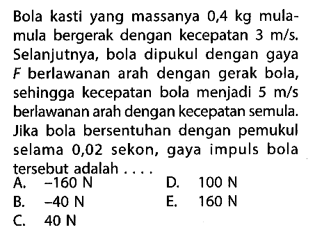 Bola kasti yang massanya 0,4 kg mulamula bergerak dengan kecepatan 3 m/s. Selanjutnya, bola dipukul dengan gaya F berlawanan arah dengan gerak bola, sehingga kecepatan bola menjadi 5 m/s berlawanan arah dengan kecepatan semula. Jika bola bersentuhan dengan pemukul selama 0,02 sekon, gaya impuls bola tersebut adalah...