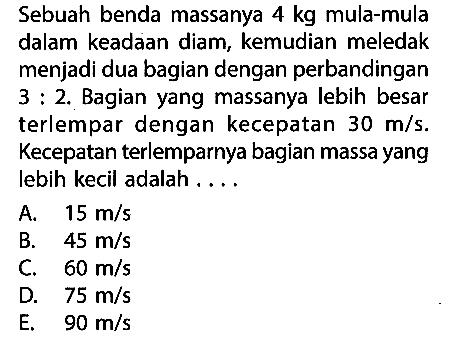 Sebuah benda massanya 4 kg mula-mula dalam keadaan diam, kemudian meledak menjadi dua bagian dengan perbandingan 3 : 2. Bagian yang massanya lebih besar terlempar dengan kecepatan 30 m/s. Kecepatan terlemparnya bagian massa yang lebih kecil adalah....