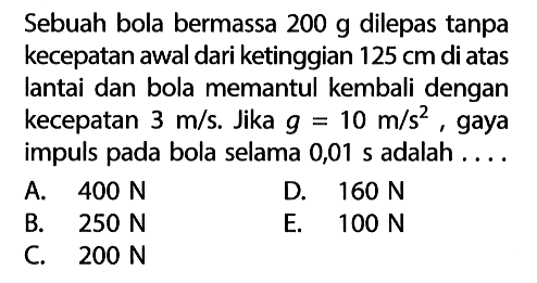 Sebuah bola bermassa 200 g dilepas tanpa kecepatan awal dari ketinggian 125 cm di atas lantai dan bola memantul kembali dengan kecepatan 3 m/s. Jika g=10 m/s^2,  gaya impuls pada bola selama 0,01 s adalah