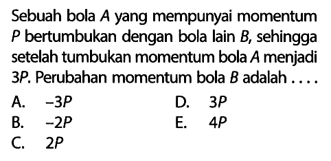 Sebuah bola  A  yang mempunyai momentum  P  bertumbukan dengan bola lain  B , sehingga setelah tumbukan momentum bola  A  menjadi  3 P . Perubahan momentum bola  B  adalah....A.  -3 P D.  3 P B.  -2 P E.  4 P C.  2 P 