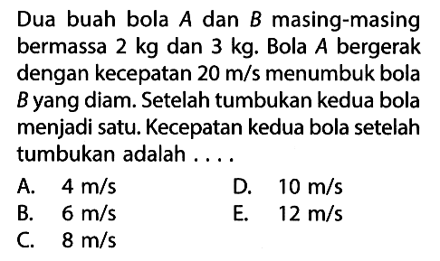 Dua buah bola A dan B masing-masing bermassa 2 kg dan 3 kg. Bola A bergerak dengan kecepatan 20 m/s menumbuk bola B yang diam. Setelah tumbukan kedua bola menjadi satu. Kecepatan kedua bola setelah tumbukan adalah ....