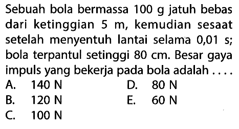 Sebuah bola bermassa 100 g jatuh bebas dari ketinggian 5 m, kemudian sesaat setelah menyentuh lantai selama 0,01 s; bola terpantul setinggi 80 cm. Besar gaya impuls yang bekerja pada bola adalah ....