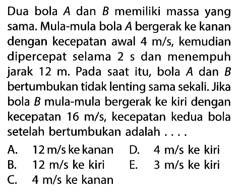 Dua bola  A  dan  B  memiliki massa yang sama. Mula-mula bola  A  bergerak ke kanan dengan kecepatan awal  4 m/s , kemudian dipercepat selama  2 s  dan menempuh jarak  12 m . Pada saat itu, bola  A  dan  B  bertumbukan tidak lenting sama sekali. Jika bola  B  mula-mula bergerak ke kiri dengan kecepatan  16 m/s , kecepatan kedua bola setelah bertumbukan adalah ....