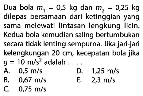 Dua bola m1=0,5 kg dan m2=0,25 kg dilepas bersamaan dari ketinggian yang sama melewati lintasan lengkung licin. Kedua bola kemudian saling bertumbukan secara tidak lenting sempurna. Jika jari-jari kelengkungan 20 cm, kecepatan bola jika  g=10 m/s^2 adalah....