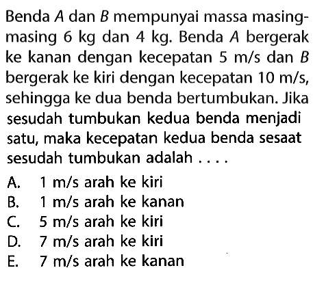 Benda A dan B mempunyai massa masingmasing 6kg dan 4kg. Benda A bergerak ke kanan dengan kecepatan 5m/s dan B bergerak ke kiri dengan kecepatan 10m/s, sehingga ke dua benda bertumbukan. Jika sesudah tumbukan kedua benda menjadi satu, maka kecepatan kedua benda sesaat sesudah tumbukan adalah ....