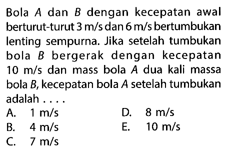 Bola A dan B dengan kecepatan awal berturut-turut 3 m/s dan 6 m/s bertumbukan lenting sempurna. Jika setelah tumbukan bola B bergerak dengan kecepatan 10 m/s dan mass bola A dua kali massa bola B, kecepatan bola A setelah tumbukan adalah ....