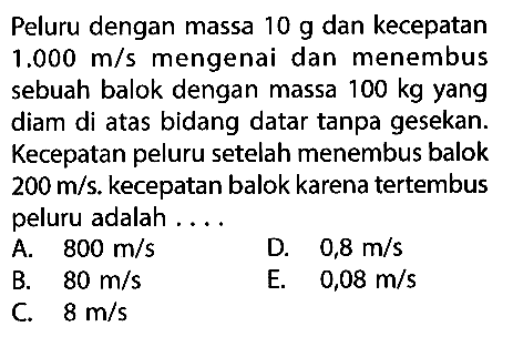 Peluru dengan massa  10 g  dan kecepatan  1.000 m/s  mengenai dan menembus sebuah balok dengan massa  100 kg  yang diam di atas bidang datar tanpa gesekan. Kecepatan peluru setelah menembus balok  200 m/s . kecepatan balok karena tertembus peluru adalah ....