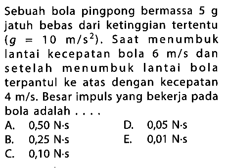 Sebuah bola pingpong bermassa  5 g  jatuh bebas dari ketinggian tertentu  (g=10 m/s^2).  Saat menumbuk Iantai kecepatan bola  6 m/s  dan setelah menumbuk Iantai bola terpantul ke atas dengan kecepatan  4 m/s.  Besar impuls yang bekerja pada bola adalah ....
