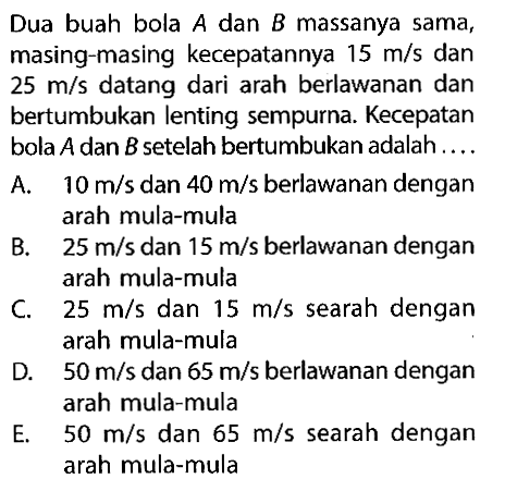 Dua buah bola A dan B massanya sama, masing-masing kecepatannya 15 m/s dan 25 m/s datang dari arah berlawanan dan bertumbukan lenting sempurna. Kecepatan bola A dan B setelah bertumbukan adalah.... A. 10 m/s dan 40 m/s berlawanan dengan arah mula-mula B. 25 m/s dan 15 m/s berlawanan dengan arah mula-mula C. 25 m/s dan 15 m/s searah dengan arah mula-mula D. 50 m/s dan 65 m/s berlawanan dengan arah mula-mula E. 50 m/s dan 65 m/s searah dengan arah mula-mula