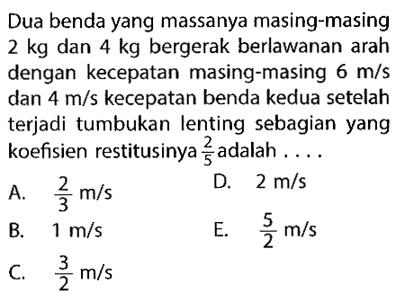 Dua benda yang massanya masing-masing  2 kg  dan  4 kg  bergerak berlawanan arah dengan kecepatan masing-masing  6 m/s  dan  4 m/s  kecepatan benda kedua setelah terjadi tumbukan lenting sebagian yang koefisien restitusinya  2/5  adalah ....