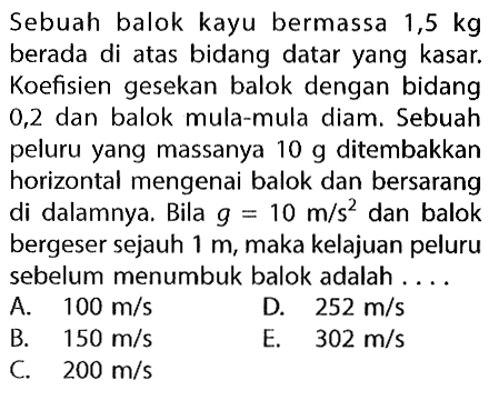 Sebuah balok kayu bermassa 1,5 kg berada di atas bidang datar yang kasar. Koefisien gesekan balok dengan bidang 0,2 dan balok mula-mula diam. Sebuah peluru yang massanya 10 g ditembakkan horizontal mengenai balok dan bersarang di dalamnya. Bila g=10 m/s^2 dan balok bergeser sejauh 1 m, maka kelajuan peluru sebelum menumbuk balok adalah .... 