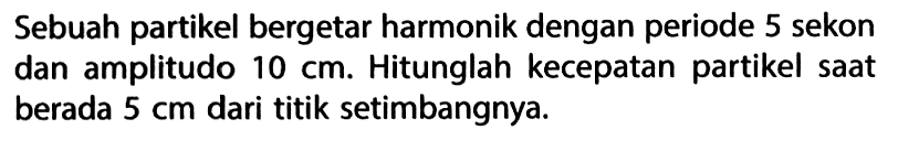 Sebuah partikel bergetar harmonik dengan periode 5 sekon dan amplitudo 10 cm. Hitunglah kecepatan partikel saat berada 5 cm dari titik setimbangnya. 