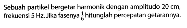 Sebuah partikel bergetar harmonik dengan amplitudo 20 cm, frekuensi 5 Hz. Jika fasenya 1/6 hitunglah percepatan getarannya.