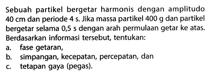 Sebuah partikel bergetar harmonis dengan amplitudo 40 cm dan periode 4 s. Jika massa partikel 400 g dan partikel bergetar selama 0,5 s dengan arah permulaan getar ke atas. Berdasarkan informasi tersebut, tentukan:a. fase getaran,b. simpangan, kecepatan, percepatan, danc. tetapan gaya (pegas).