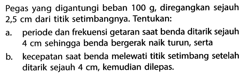 Pegas yang digantungi beban 100 g, diregangkan sejauh 2,5 cm dari titik setimbangnya. Tentukan: a. periode dan frekuensi getaran saat benda ditarik sejauh 4 cm sehingga benda bergerak naik turun, serta b. kecepatan saat benda melewati titik setimbang setelah ditarik sejauh 4 cm, kemudian dilepas. 