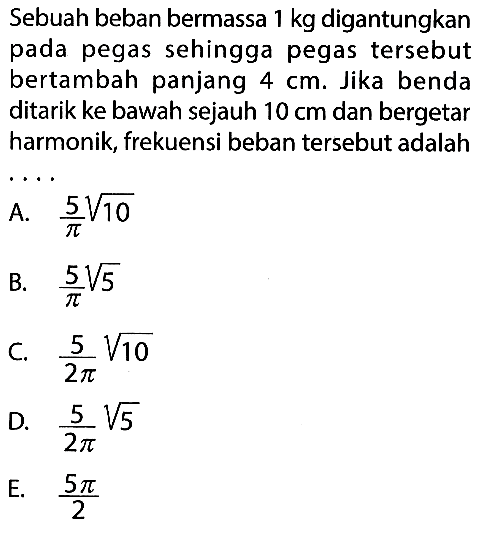 Sebuah beban bermassa 1 kg digantungkan pada pegas sehingga pegas tersebut bertambah panjang 4 cm . Jika benda ditarik ke bawah sejauh 10 cm dan bergetar harmonik, frekuensi beban tersebut adalah