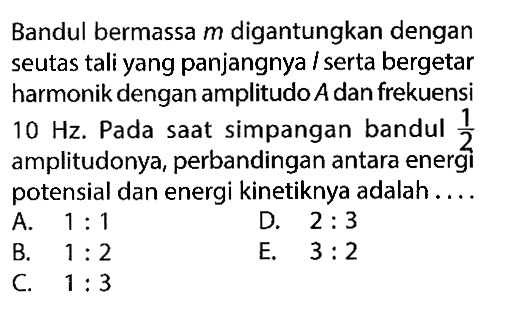 Bandul bermassa m digantungkan dengan seutas tali yang panjangnya/serta bergetar harmonik dengan amplitudo A dan frekuensi 10 Hz. Pada saat simpangan bandul 1/2 amplitudonya, perbandingan antara energi potensial dan energi kinetiknya adalah....