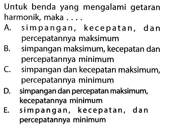 Untuk benda yang mengalami getaran harmonik, maka ....
A. simpangan, kecepatan, dan percepatannya maksimum
B. simpangan maksimum, kecepatan dan percepatannya minimum
C. simpangan dan kecepatan maksimum, percepatannya minimum
D. simpangan dan percepatan maksimum, kecepatannya minimum
E. simpangan, kecepatan, dan percepatannya minimum