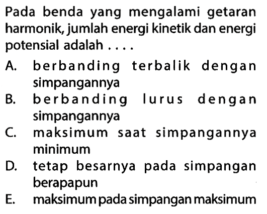 Pada benda yang mengalami getaran harmonik, jumlah energi kinetik dan energi potensial adalah ....A. berbanding terbalik dengan simpangannyaB. berbanding lurus dengan simpangannyaC. maksimum saat simpangannya minimumD. tetap besarnya pada simpangan berapapunE. maksimum pada simpangan maksimum