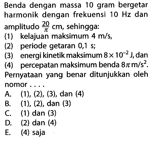 Benda dengan massa 10 gram bergetar harmonik dengan frekuensi  10 Hz  dan amplitudo  20/pi cm , sehingga:(1) kelajuan maksimum  4 m/s ,(2) periode getaran  0,1 s ;(3) energi kinetik maksimum  8 x 10^-2 J , dan(4) percepatan maksimum benda  8 pi m/s^2 .Pernyataan yang benar ditunjukkan oleh nomor....