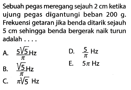 Sebuah pegas meregang sejauh 2 cm ketika ujung pegas digantungi beban 200 g. Frekuensi getaran jika benda ditarik sejauh 5 cm sehingga benda bergerak naik turun adalah ....